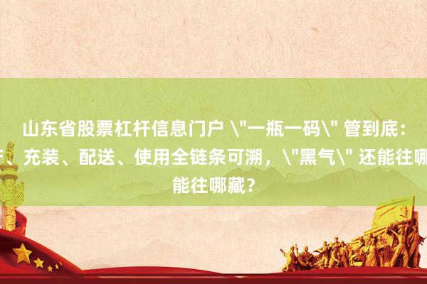 山东省股票杠杆信息门户 ＂一瓶一码＂ 管到底：生产、充装、配送、使用全链条可溯，＂黑气＂ 还能往哪藏？