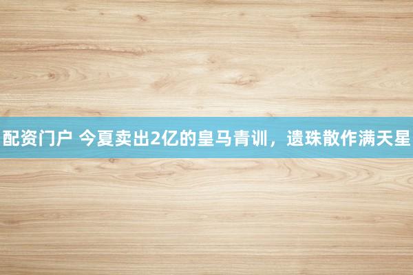 配资门户 今夏卖出2亿的皇马青训，遗珠散作满天星