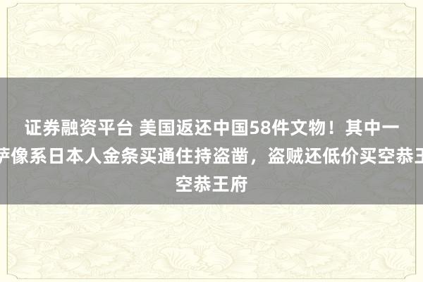 证券融资平台 美国返还中国58件文物！其中一菩萨像系日本人金条买通住持盗凿，盗贼还低价买空恭王府