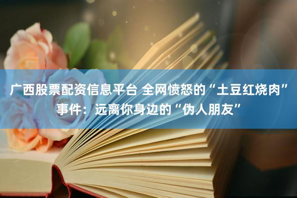 广西股票配资信息平台 全网愤怒的“土豆红烧肉”事件：远离你身边的“伪人朋友”