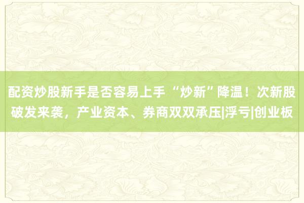 配资炒股新手是否容易上手 “炒新”降温！次新股破发来袭，产业资本、券商双双承压|浮亏|创业板