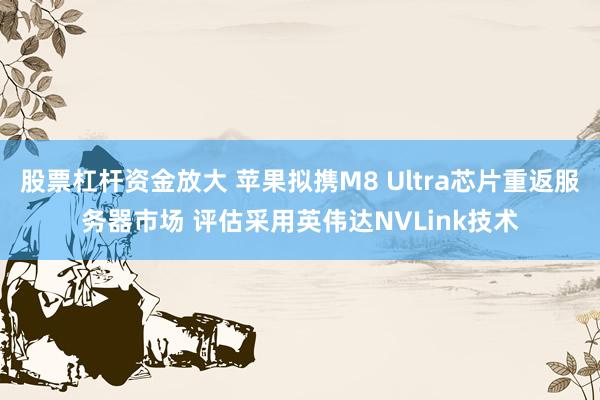 股票杠杆资金放大 苹果拟携M8 Ultra芯片重返服务器市场 评估采用英伟达NVLink技术