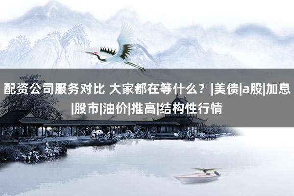 配资公司服务对比 大家都在等什么？|美债|a股|加息|股市|油价|推高|结构性行情