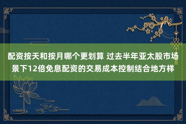 配资按天和按月哪个更划算 过去半年亚太股市场景下12倍免息配资的交易成本控制结合地方样