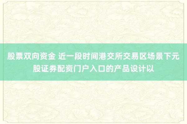 股票双向资金 近一段时间港交所交易区场景下元股证券配资门户入口的产品设计以
