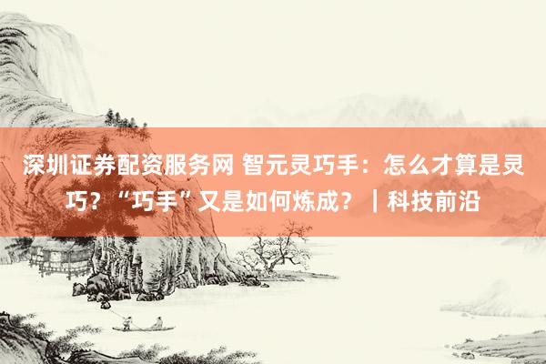 深圳证券配资服务网 智元灵巧手：怎么才算是灵巧？“巧手”又是如何炼成？｜科技前沿