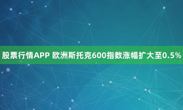 股票行情APP 欧洲斯托克600指数涨幅扩大至0.5%