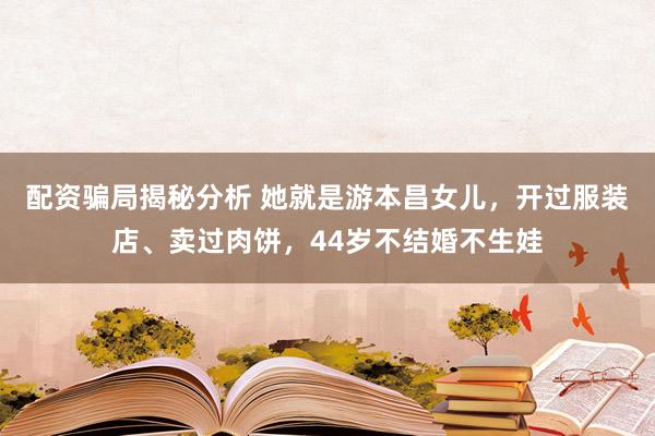 配资骗局揭秘分析 她就是游本昌女儿，开过服装店、卖过肉饼，44岁不结婚不生娃