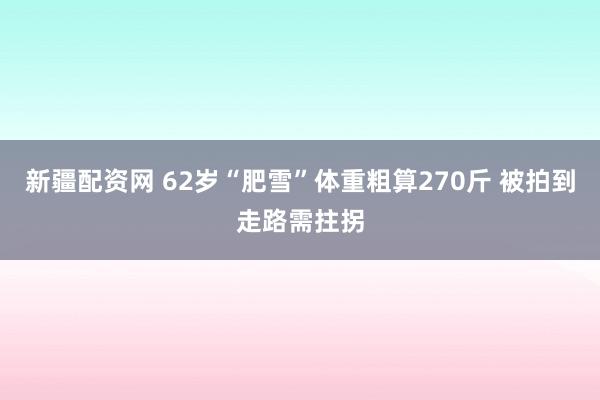 新疆配资网 62岁“肥雪”体重粗算270斤 被拍到走路需拄拐