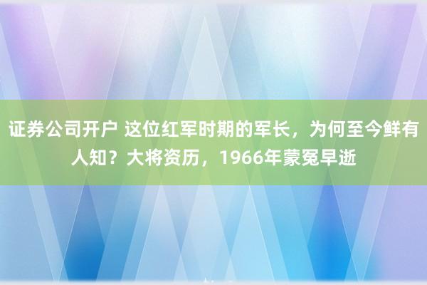 证券公司开户 这位红军时期的军长，为何至今鲜有人知？大将资历，1966年蒙冤早逝