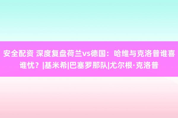 安全配资 深度复盘荷兰vs德国：哈维与克洛普谁喜谁忧？|基米希|巴塞罗那队|尤尔根·克洛普