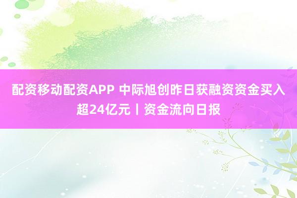 配资移动配资APP 中际旭创昨日获融资资金买入超24亿元丨资金流向日报