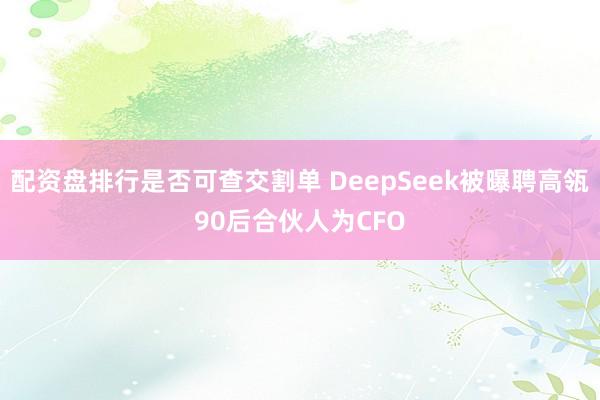 配资盘排行是否可查交割单 DeepSeek被曝聘高瓴90后合伙人为CFO