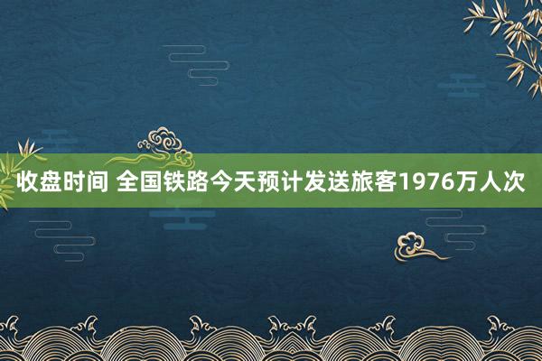收盘时间 全国铁路今天预计发送旅客1976万人次