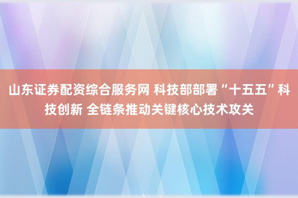 山东证券配资综合服务网 科技部部署“十五五”科技创新 全链条推动关键核心技术攻关
