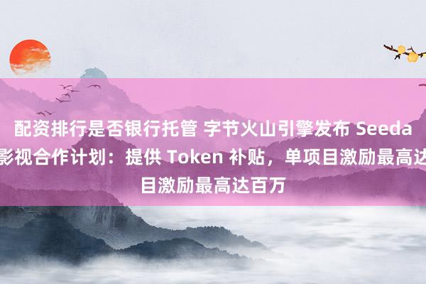配资排行是否银行托管 字节火山引擎发布 Seedance 影视合作计划：提供 Token 补贴，单项目激励最高达百万