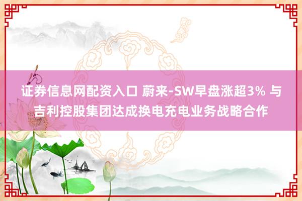 证券信息网配资入口 蔚来-SW早盘涨超3% 与吉利控股集团达成换电充电业务战略合作
