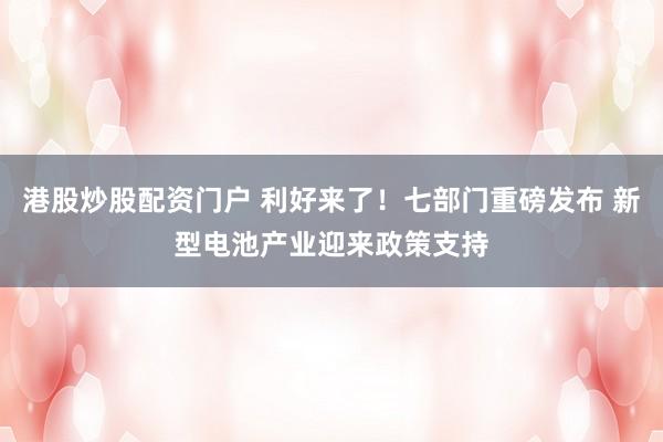 港股炒股配资门户 利好来了！七部门重磅发布 新型电池产业迎来政策支持