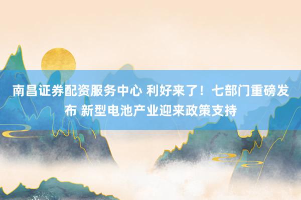 南昌证券配资服务中心 利好来了！七部门重磅发布 新型电池产业迎来政策支持