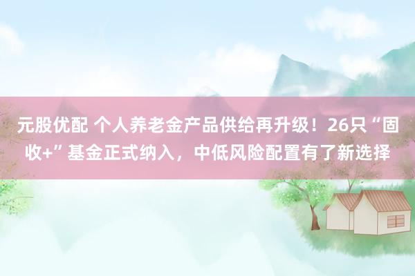 元股优配 个人养老金产品供给再升级！26只“固收+”基金正式纳入，中低风险配置有了新选择