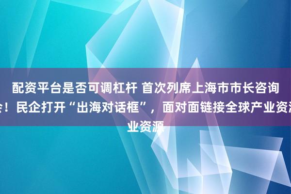 配资平台是否可调杠杆 首次列席上海市市长咨询会！民企打开“出海对话框”，面对面链接全球产业资源