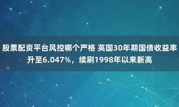 股票配资平台风控哪个严格 英国30年期国债收益率升至6.047%，续刷1998年以来新高