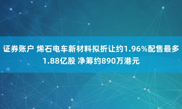 证券账户 烯石电车新材料拟折让约1.96%配售最多1.88亿股 净筹约890万港元