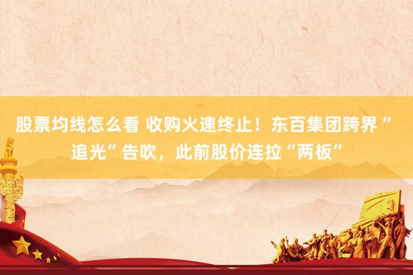 股票均线怎么看 收购火速终止！东百集团跨界“ 追光”告吹，此前股价连拉“两板”