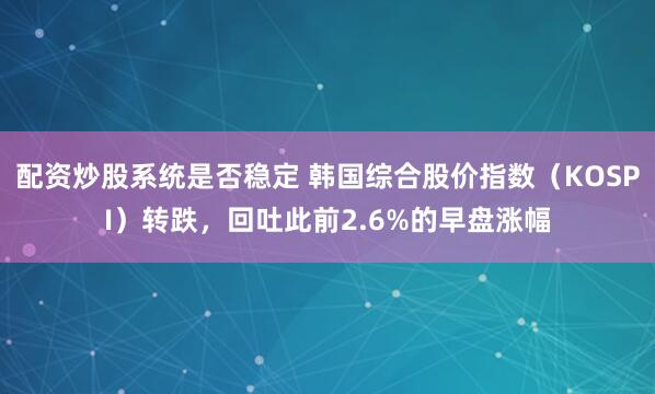 配资炒股系统是否稳定 韩国综合股价指数（KOSPI）转跌，回吐此前2.6%的早盘涨幅