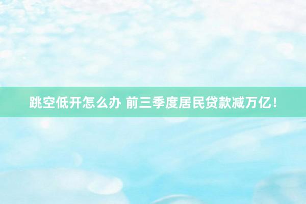 跳空低开怎么办 前三季度居民贷款减万亿！