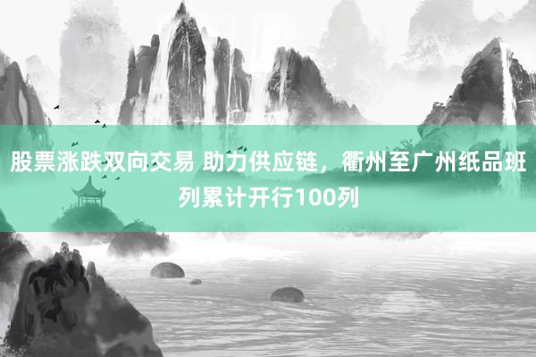 股票涨跌双向交易 助力供应链，衢州至广州纸品班列累计开行100列