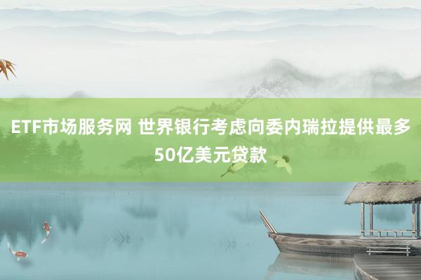 ETF市场服务网 世界银行考虑向委内瑞拉提供最多50亿美元贷款