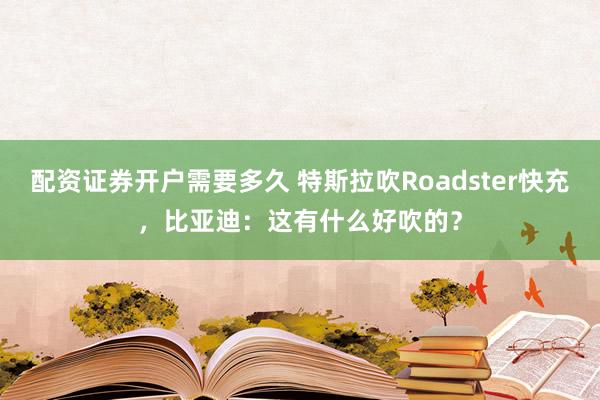 配资证券开户需要多久 特斯拉吹Roadster快充，比亚迪：这有什么好吹的？