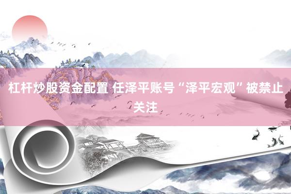 杠杆炒股资金配置 任泽平账号“泽平宏观”被禁止关注