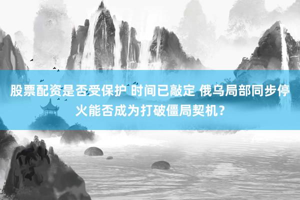 股票配资是否受保护 时间已敲定 俄乌局部同步停火能否成为打破僵局契机？