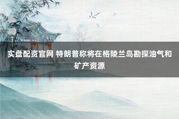 实盘配资官网 特朗普称将在格陵兰岛勘探油气和矿产资源