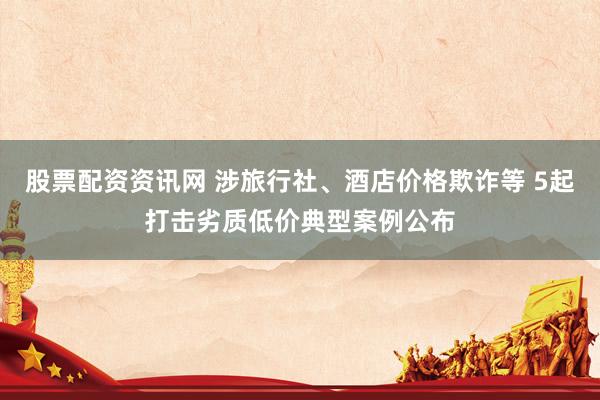 股票配资资讯网 涉旅行社、酒店价格欺诈等 5起打击劣质低价典型案例公布